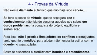 Não existe diamante autêntico que não haja sido carvão...
Se tens a posse da virtude, que te assegura paz e
conhecimento, não fuja de socorrer aqueles que sabes em
duros problemas, na conquista do próprio equilíbrio e
sustentação.
Para isso, não é preciso lhes adotes os conflitos e desajustes,
tanto quanto o médico, para ajudar, não necessita estirar com o
doente no mesmo leito.
Basta te disponhas a auxiliar com bondade e entendimento.
4 - Provas da Virtude
6
 