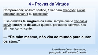 Compreender, no bom sentido, é ver para abençoar, aliviar,
amparar, construir ou reconstruir.
E se dúvidas te surgirem na alma, sempre que te decidas a
servir, lembra-te de Jesus quando, por outras palavras, nos
afirmou, convincente:
— “De mim mesmo, não vim ao mundo para curar
os sãos.”
4 - Provas da Virtude
Livro Rumo Certo, Emmanuel,
psicografia de Francisco C. Xavier
7
 
