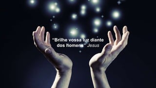 “Brilhe vossa luz diante
dos homens” Jesus
 