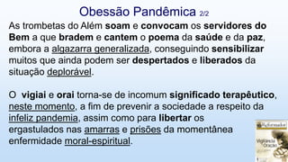 As trombetas do Além soam e convocam os servidores do
Bem a que bradem e cantem o poema da saúde e da paz,
embora a algazarra generalizada, conseguindo sensibilizar
muitos que ainda podem ser despertados e liberados da
situação deplorável.
O vigiai e orai torna-se de incomum significado terapêutico,
neste momento, a fim de prevenir a sociedade a respeito da
infeliz pandemia, assim como para libertar os
ergastulados nas amarras e prisões da momentânea
enfermidade moral-espiritual.
Obessão Pandêmica 2/2
 
