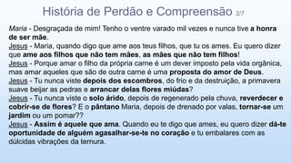 Maria - Desgraçada de mim! Tenho o ventre varado mil vezes e nunca tive a honra
de ser mãe.
Jesus - Maria, quando digo que ame aos teus filhos, que tu os ames. Eu quero dizer
que ame aos filhos que não tem mães, as mães que não tem filhos!
Jesus - Porque amar o filho da própria carne é um dever imposto pela vida orgânica,
mas amar aqueles que são de outra carne é uma proposta do amor de Deus.
Jesus - Tu nunca viste depois dos escombros, do frio e da destruição, a primavera
suave beijar as pedras e arrancar delas flores miúdas?
Jesus - Tu nunca viste o solo árido, depois de regenerado pela chuva, reverdecer e
cobrir-se de flores? E o pântano Maria, depois de drenado por valas, tornar-se um
jardim ou um pomar??
Jesus - Assim é aquele que ama. Quando eu te digo que ames, eu quero dizer dá-te
oportunidade de alguém agasalhar-se-te no coração e tu embalares com as
dúlcidas vibrações da ternura.
História de Perdão e Compreensão 2/7
 