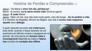 Jesus - Vai Maria e ama! Um dia, perdoe-se!
Maria - Ai senhor, eu te daria minha vida! Da-la-ei agora!
Jesus - É cedo Maria!
Jesus - Mais um dia, que não está muito perto, nem tão longe... Eu te pedirei a vida.
E a meretriz de Magdala, Míriam de Migdol, saiu dali e nunca mais esqueceu
aquele doce diálogo.
A partir daquele encontro em Cafarnaum,
toda tarde, quando o leque dourado de sol
queimava as últimas nuvens e apagava-se no
poente, de uma barca um homem belo e
incomparável distendia as mãos e falava
aos ouvidos do coração dos aflitos.
História de Perdão e Compreensão 3/7
 