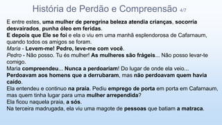 E entre estes, uma mulher de peregrina beleza atendia crianças, socorria
desvairados, punha óleo em feridas.
E depois que Ele se foi e ela o viu em uma manhã esplendorosa de Cafarnaum,
quando todos os amigos se foram.
Maria - Levem-me! Pedro, leve-me com você.
Pedro - Não posso. Tu és mulher! As mulheres são frágeis... Não posso levar-te
comigo.
Maria compreendeu... Nunca a perdoariam! Do lugar de onde ela veio...
Perdoavam aos homens que a derrubaram, mas não perdoavam quem havia
caído.
Ela entendeu e continuo na praia. Pediu emprego de porta em porta em Cafarnaum,
mas quem tinha lugar para uma mulher arrependida?
Ela ficou naquela praia, a sós.
Na terceira madrugada, ela viu uma magote de pessoas que batiam a matraca.
História de Perdão e Compreensão 4/7
 