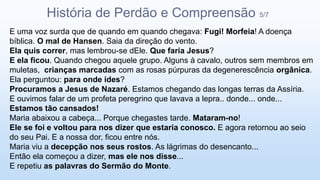 E uma voz surda que de quando em quando chegava: Fugi! Morfeia! A doença
bíblica. O mal de Hansen. Saia da direção do vento.
Ela quis correr, mas lembrou-se dEle. Que faria Jesus?
E ela ficou. Quando chegou aquele grupo. Alguns à cavalo, outros sem membros em
muletas, crianças marcadas com as rosas púrpuras da degenerescência orgânica.
Ela perguntou: para onde ides?
Procuramos a Jesus de Nazaré. Estamos chegando das longas terras da Assíria.
E ouvimos falar de um profeta peregrino que lavava a lepra.. donde... onde...
Estamos tão cansados!
Maria abaixou a cabeça... Porque chegastes tarde. Mataram-no!
Ele se foi e voltou para nos dizer que estaria conosco. E agora retornou ao seio
do seu Pai. E a nossa dor, ficou entre nós.
Maria viu a decepção nos seus rostos. As lágrimas do desencanto...
Então ela começou a dizer, mas ele nos disse...
E repetiu as palavras do Sermão do Monte.
História de Perdão e Compreensão 5/7
 