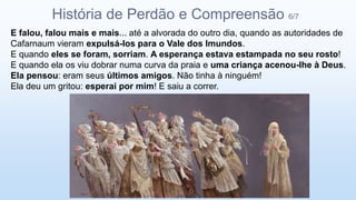 E falou, falou mais e mais... até a alvorada do outro dia, quando as autoridades de
Cafarnaum vieram expulsá-los para o Vale dos Imundos.
E quando eles se foram, sorriam. A esperança estava estampada no seu rosto!
E quando ela os viu dobrar numa curva da praia e uma criança acenou-lhe à Deus.
Ela pensou: eram seus últimos amigos. Não tinha à ninguém!
Ela deu um gritou: esperai por mim! E saiu a correr.
História de Perdão e Compreensão 6/7
 