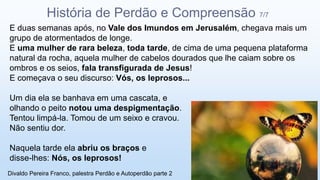E duas semanas após, no Vale dos Imundos em Jerusalém, chegava mais um
grupo de atormentados de longe.
E uma mulher de rara beleza, toda tarde, de cima de uma pequena plataforma
natural da rocha, aquela mulher de cabelos dourados que lhe caiam sobre os
ombros e os seios, fala transfigurada de Jesus!
E começava o seu discurso: Vós, os leprosos...
Um dia ela se banhava em uma cascata, e
olhando o peito notou uma despigmentação.
Tentou limpá-la. Tomou de um seixo e cravou.
Não sentiu dor.
Naquela tarde ela abriu os braços e
disse-lhes: Nós, os leprosos!
História de Perdão e Compreensão 7/7
Divaldo Pereira Franco, palestra Perdão e Autoperdão parte 2
 