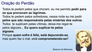 Todos te pedem pelos que choram, eu me permito pedir para
os que provocam as lágrimas.
Todos te pedem pelos sofredores, nessa noite eu irei pedir
pelos que são responsáveis pelas misérias dos outros.
Todos te suplicam pelas vítimas, deixe-me regar-te
pelos algozes... Eu quero suplicar-te pelos
algozes.
Porque quem sofre é feliz, está depurando-se,
mas quem faz o mal, está comprometendo-se!!
Bezerra de Menezes
Oração do Perdão
 
