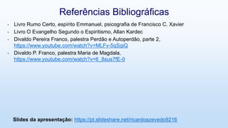 • Livro Rumo Certo, espírito Emmanuel, psicografia de Francisco C. Xavier
• Livro O Evangelho Segundo o Espiritismo, Allan Kardec
• Divaldo Pereira Franco, palestra Perdão e Autoperdão, parte 2,
https://www.youtube.com/watch?v=MLFv-5qSqiQ
• Divaldo P. Franco, palestra Maria de Magdala,
https://www.youtube.com/watch?v=6_8sus7fE-0
Referências Bibliográficas
Slides da apresentação: https://pt.slideshare.net/ricardoazevedo9216
 