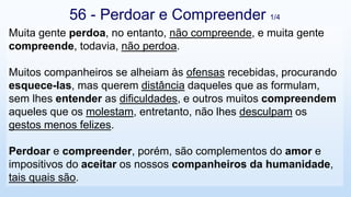 Muita gente perdoa, no entanto, não compreende, e muita gente
compreende, todavia, não perdoa.
Muitos companheiros se alheiam às ofensas recebidas, procurando
esquece-las, mas querem distância daqueles que as formulam,
sem lhes entender as dificuldades, e outros muitos compreendem
aqueles que os molestam, entretanto, não lhes desculpam os
gestos menos felizes.
Perdoar e compreender, porém, são complementos do amor e
impositivos do aceitar os nossos companheiros da humanidade,
tais quais são.
56 - Perdoar e Compreender 1/4
 