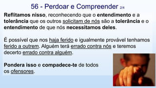 56 - Perdoar e Compreender 2/4
Reflitamos nisso, reconhecendo que o entendimento e a
tolerância que os outros solicitam de nós são a tolerância e o
entendimento de que nós necessitamos deles.
É possível que nos haja ferido e igualmente provável tenhamos
ferido a outrem. Alguém terá errado contra nós e teremos
decerto errado contra alguém.
Pondera isso e compadece-te de todos
os ofensores.
 