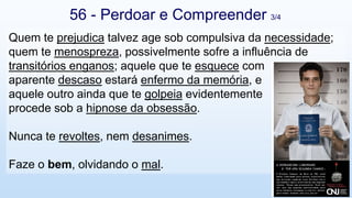 Quem te prejudica talvez age sob compulsiva da necessidade;
quem te menospreza, possivelmente sofre a influência de
transitórios enganos; aquele que te esquece com
aparente descaso estará enfermo da memória, e
aquele outro ainda que te golpeia evidentemente
procede sob a hipnose da obsessão.
Nunca te revoltes, nem desanimes.
Faze o bem, olvidando o mal.
56 - Perdoar e Compreender 3/4
 