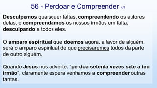 Desculpemos quaisquer faltas, compreendendo os autores
delas, e compreendamos os nossos irmãos em falta,
desculpando a todos eles.
O amparo espiritual que doemos agora, a favor de alguém,
será o amparo espiritual de que precisaremos todos da parte
de outro alguém.
Quando Jesus nos adverte: “perdoa setenta vezes sete a teu
irmão”, claramente espera venhamos a compreender outras
tantas.
56 - Perdoar e Compreender 4/4
 