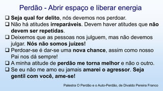  Seja qual for delito, nós devemos nos perdoar.
 Não há atitudes irreparáveis. Devem haver atitudes que não
devem ser repetidas.
 Deixemos que as pessoas nos julguem, mas não devemos
julgar. Nós não somos juízes!
 Perdoar-se é dar-se uma nova chance, assim como nosso
Pai nos dá sempre!
 A minha atitude de perdão me torna melhor e não o outro.
 Se eu não me amo eu jamais amarei o agressor. Seja
gentil com você, ame-se!
Perdão - Abrir espaço e liberar energia
Palestra O Perdão e o Auto-Perdão, de Divaldo Pereira Franco
 