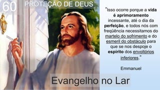 ”Isso ocorre porque a vida
é aprimoramento
incessante, até o dia da
perfeição, e todos nós com
freqüência necessitamos do
martelo do sofrimento e do
esmeril do obstáculo para
que se nos despoje o
espírito dos envoltórios
inferiores.”
Emmanuel
Evangelho no Lar
60
 