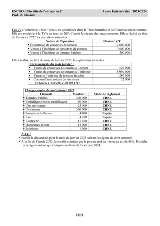 ENCGO // Fiscalité de l’entreprise II Année Universitaire : 2023-2024
Prof. R. Kissami
10/12
Cas 2 : L’entreprise « Ber-Toma » est spécialisée dans la Transformation et la Conservation de tomates.
Elle est assujettie à la TVA au taux de 20% d’après le régime des encaissements. Elle a réalisé au titre
de l’exercice 2022 les opérations suivantes :
Nature de l’opération Montant. HT
 Exportation de conserves de tomates 2 000 000
 Ventes à l’intérieur de conserves de tomates 3 000 000
 Ventes à l’intérieur de tomates fraiches 500 000
Elle a réalisé, au titre du mois de Janvier 2023, les opérations suivantes :
Encaissements du mois janvier :
 Ventes de conserves de tomates à l’export 520 000
 Ventes de conserves de tomates à l’intérieur 1 050 000
 Ventes à l’intérieur de tomates fraiches 280 000
 Cession d’une voiture de tourismes
(Achetée le 4 Avril 2015 à 320 000 TTC)
32 000
Charges payées du mois janvier 2023
Eléments Montant Mode de règlement
 Tomates fraiches 200 000 CBNE
 Emballages (boites métalliques) 60 000 CBNE
 Une sertisseuse 55 000 CBNE
 Un camion 500 000 CBNE
 Fournitures de Bureau 4 800 Espèce
 Eau 4 200 Espèce
 Electricité 11 300 CBNE
 Honoraires avocat 15 000 CBNE
 Téléphone 1 900 CBNE
T.A.F :
Etablir la déclaration pour le mois du janvier 2023 suivant le régime de droit commun
A la fin de l’année 2023, la société constate que le prorata réel de l’exercice est de 86%. Procéder
à la régularisation qui s’impose au début de l’exercice 2024.
 