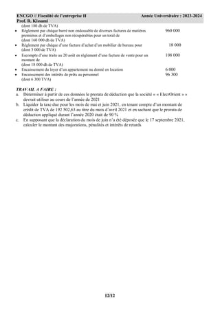 ENCGO // Fiscalité de l’entreprise II Année Universitaire : 2023-2024
Prof. R. Kissami
12/12
(dont 180 dh de TVA)
 Règlement par chèque barré non endossable de diverses factures de matières
premières et d’emballages non récupérables pour un total de
(dont 160 000 dh de TVA)
960 000
 Règlement par chèque d’une facture d’achat d’un mobilier de bureau pour
(dont 3 000 de TVA)
18 000
 Escompte d’une traite au 20 août en règlement d’une facture de vente pour un
montant de
(dont 18 000 dh de TVA)
108 000
 Encaissement du loyer d’un appartement nu donné en location 6 000
 Encaissement des intérêts de prêts au personnel
(dont 6 300 TVA)
96 300
TRAVAIL A FAIRE :
a. Déterminer à partir de ces données le prorata de déduction que la société « « ElecrOrient » »
devrait utiliser au cours de l’année de 2021
b. Liquider la taxe due pour les mois de mai et juin 2021, en tenant compte d’un montant de
crédit de TVA de 192 502,63 au titre du mois d’avril 2021 et en sachant que le prorata de
déduction appliqué durant l’année 2020 était de 90 %
c. En supposant que la déclaration du mois de juin n’a été déposée que le 17 septembre 2021,
calculer le montant des majorations, pénalités et intérêts de retards
 