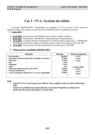 ENCGO // Fiscalité de l’entreprise II Année Universitaire : 2023-2024
Prof. R. Kissami
3/12
Cas 3 : TVA / Système des débits
La société «MAROWANE - Equipement», est assujettie à la TVA au taux de 20% d’après le
régime des débits. Elle a réalisé, au titre de mois de décembre 2020, les opérations suivantes :
1. Ventes (HT) :
 02.12.2020 : livraisons pour 950 000 DH à divers clients installés au Maroc.
 09.12.2020 : Exportations : 800 000 DH ; encaissement par virement bancaire.
 15.12.2020 : Livraisons de biens d’équipement à un client installé à Agadir pour : 2 100 000 DH.
Encaissement de 50% par chèque et acceptation pour le solde, d’une traite au 28 Février 2021.
 23.12.2020 : Cession d’une machine de production d’occasion pour 32 000 DH.
2. Achats, services, acquisitions effectuées (HT) :
Eléments Montant Mode de règlement
- Marchandises
- Fournitures de Bureau dont 30% assimilées à scolaires
- Electricité
- Eau
- Téléphone
- Agios
- Téléviseur destiné au bureau du P.D.G
- Cadeaux publicitaires
- 2 micro-ordinateurs destinés au service de comptabilité
200 000
30 000
11 300
1 440
1 910
615
39 000
72 000
28 000
CBNE
CBNE
CBNE
-
-
Compte débité
CBNE
CBNE
Espèce
TAF :
- Calculer la TVA nette à payer (ou crédit de Taxe) exigible au titre du mois de Décembre
2020
- Calculer les pénalités et les majorations de retard dans l’hypothèse du dépôt de la
déclaration du mois de Décembre le 10 Mai 2022.
 
