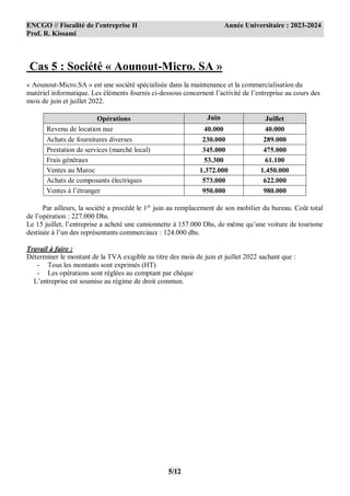ENCGO // Fiscalité de l’entreprise II Année Universitaire : 2023-2024
Prof. R. Kissami
5/12
Cas 5 : Société « Aounout-Micro. SA »
« Aounout-Micro.SA » est une société spécialisée dans la maintenance et la commercialisation du
matériel informatique. Les éléments fournis ci-dessous concernent l’activité de l’entreprise au cours des
mois de juin et juillet 2022.
Opérations Juin Juillet
Revenu de location nue 40.000 40.000
Achats de fournitures diverses 230.000 289.000
Prestation de services (marché local) 345.000 475.000
Frais généraux 53.300 61.100
Ventes au Maroc 1.372.000 1.450.000
Achats de composants électriques 573.000 622.000
Ventes à l’étranger 950.000 980.000
Par ailleurs, la société a procédé le 1er
juin au remplacement de son mobilier du bureau. Coût total
de l’opération : 227.000 Dhs.
Le 15 juillet, l’entreprise a acheté une camionnette à 157.000 Dhs, de même qu’une voiture de tourisme
destinée à l’un des représentants commerciaux : 124.000 dhs.
Travail à faire :
Déterminer le montant de la TVA exigible au titre des mois de juin et juillet 2022 sachant que :
- Tous les montants sont exprimés (HT)
- Les opérations sont réglées au comptant par chèque
L’entreprise est soumise au régime de droit commun.
 