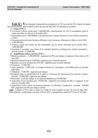 ENCGO // Fiscalité de l’entreprise II Année Universitaire : 2023-2024
Prof. R. Kissami
6/12
Cas 6 : Une Entreprise industrielle est assujettie à la TVA au taux de 20% d’après le régime
des encaissements. Elle a réalisé au titre du mois de Mai 2021 les opérations suivantes :
1- Ventes (TTC) :
 Livraisons à divers clients pour 7.600.000 DH ; encaissements de 50% et acceptation, pour le
solde, des effets au 30 Juin et 30 Juillet 2021.
 Exportations pour 2.400.000DH ; encaissement par virement bancaire le mois même (exprimées
en HT)
 Encaissement de diverses factures afférentes à des livraisons effectuées en Mars et Avril 2021 :
3.400.000 DH
 Avances reçues des clients sur des commandes qui ne seront exécutées qu’en Juillet 2021 :
2.400.000 DH
 Livraison à soi-même sous forme d’un entrepôt destiné au stockage des matières premières ;
prix de revient : 115.000 DH.
2- Acquisitions, achats, services (TTC) :
 Matières premières : 1.200.000 DH ; règlement de 50% par chèque et signature d’une traite au 30
Juin 2021.
 Quittance électricité pour 4.200 DH, règlement par virement bancaire.
 Quittance eau d’un montant de 1070 DH ; règlement par virement bancaire.
 Fourniture : 12.000 DH
 Agios bancaires : 8.800 DH ; le compte bancaire de l’entreprise a été débité pour un montant
équivalent.
 Téléphone ; 7.200 DH ; règlement par chèque
 Réception dans un grand hôtel de la place à l’occasion du lancement d’un nouveau produit ;
montant : 22.000 DH ; règlement par chèque
 Honoraires versés par chèque à un expert-comptable pour 24.000 DH
 Acquisition d’une machine pour 36.000 DH ; règlement par chèque de 60% et signature d’une
traite au 30 Juillet 2021
 Acquisition d’une voiture de tourisme destinée au Directeur Commercial ; montant : 450.000
DH ; règlement de 60% par chèque certifié.
TAF : Calculer la TVA nette à payer (ou crédit de taxe) exigible au titre du mois de Mai 2021.
Pour mémoire : la déclaration du mois d’Avril 2021 a enregistré un crédit de TVA de 47.852 DH.
 