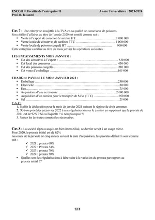 ENCGO // Fiscalité de l’entreprise II Année Universitaire : 2023-2024
Prof. R. Kissami
7/12
Cas 7 : Une entreprise assujettie à la TVA en sa qualité de conserveur de poissons.
Son chiffre d’affaires au titre de l’année 2020 est ventilé comme suit :
 Vente à l’export de conserve de sardine HT………………….…………..….2 000 000
 Vente locale de conserves de sardines TTC ………………………..……… 1 000 000
 Vente locale de poisson congelé HT ……………………………..……… 900 000
Cette entreprise a réalisé au titre du mois janvier les opérations suivantes :
LES ENCAISSEMENTS MOIS JANVIER :
 CA des conserves à l’export : …………………………. …………………….. 520 000
 CA local des conserves ……………………………..………………….…….. 450 000
 CA des poissons congelés ……………………………..………………………280 000
 CA vente d’emballage …………………………………………………….…..105 000
CHARGES PAYEES LE MOIS JANVIER 2021 :
 Emballage ……………………………………………………………..………230 000
 Electricité…………………………………………………………….………….80 000
 Eau………… …………………………………………………….……………..75 000
 Acquisition d’une sertisseuse………………………………….……………..2 000 000
 Acquisition d’un camion pour le transport de M/se (TTC) …….……….……..960 000
 Sel ……………………………………………………………..………….…….25 000
T.A.F :
1. Etablir la déclaration pour le mois de janvier 2021 suivant le régime de droit commun
2. Doit-on procéder en janvier 2022 à une régularisation sur le camion en supposant que le prorata de
2021 est de 92% ? Si oui laquelle ? si non pourqoui ??
3. Passez les écritures comptables nécessaires.
Cas 8 : La société alpha a acquis un bien immobilisé, ce dernier servit à un usage mixte.
Pour 2020, le prorata initial est de 62%
Au cours de la période de cinq années suivant la date d'acquisition, les proratas définitifs sont comme
suit :
 2021 : prorata 60%
 2022 : Prorata 64%
 2023 : prorata 70%
 2024 : prorata 50%
 Quelles sont les régularisations à faire suite à la variation du prorata par rapport au
prorata initial ??
 