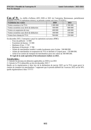ENCGO // Fiscalité de l’entreprise II Année Universitaire : 2023-2024
Prof. R. Kissami
8/12
Cas n° 9: Le chiffre d’affaires (HT) 2020 et 2021 de l’entreprise Benisnassen, partiellement
assujettie à la TVA (opérations mixtes), se présente comme suit (taux TVA20%) :
Ventilation des ventes 2020 2021
Ventes soumises à la TVA 1 000 000 1 500 000
Ventes exonérées avec droit de déduction 500 000 800 000
Ventes en suspension de taxe 400 000 600 000
Ventes exonérées sans droit de déduction 300 000 150 000
Ventes hors champ de TVA 700 000 250 000
En décembre 2021, l’entreprise a payé les opérations suivantes (TTC):
- Frais de publicité : 12 000
- Fourniture du bureau : 31 800
- Quittance d’eau : 3 745
- Quittance d’électricité : 5 700
- Achats de marchandise taxable à vendre localement, prix d’achat : 240 000 DH .
- Achats de marchandise en suspension de TVA et destinée à l’export pour : 120 000 DH.
- Achat d’un camion de transport de marchandises pour une valeur de 360 000 DH.
Il s’agit de la seule opération d’investissement réalisée en 2021.
Travail a faire :
1. Calculer les proratas de déduction applicables en 2020 et en 2021
2. Calculer la TVA déductible au titre de décembre 2021 ?
Quelle est la régularisation à faire lors de la déclaration de janvier 2022 sur la TVA ayant grevé le
camion de transport de marchandises ? supposant que le prorata définitif de l’exercice 2022 est de 94%
quelle régularisation à faire ???????
 