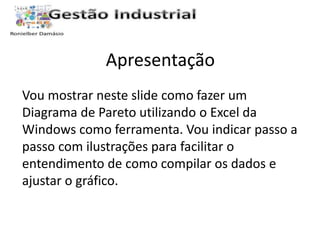 Apresentação 
Vou mostrar neste slide como fazer um 
Diagrama de Pareto utilizando o Excel da 
Windows como ferramenta. Vou indicar passo a 
passo com ilustrações para facilitar o 
entendimento de como compilar os dados e 
ajustar o gráfico. 
 