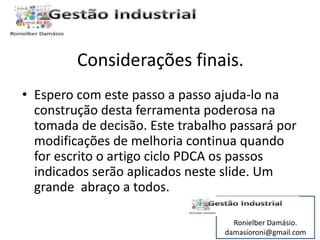 Considerações finais. 
• Espero com este passo a passo ajuda-lo na 
construção desta ferramenta poderosa na 
tomada de decisão. Este trabalho passará por 
modificações de melhoria continua quando 
for escrito o artigo ciclo PDCA os passos 
indicados serão aplicados neste slide. Um 
grande abraço a todos. 
Ronielber Damásio. 
damasioroni@gmail.com 
