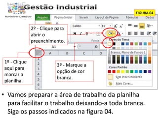 FIGURA 04 
1º - Clique 
aqui para 
marcar a 
planilha. 
2º - Clique para 
abrir o 
preenchimento. 
3º - Marque a 
opção de cor 
branca. 
• Vamos preparar a área de trabalho da planilha 
para facilitar o trabalho deixando-a toda branca. 
Siga os passos indicados na figura 04. 
 