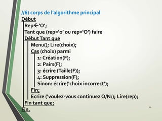 //6) corps de l’algorithme principal
Début
Rep’O’;
Tant que (rep=‘o’ ou rep=‘O’) faire
DébutTant que
Menu(); Lire(choix);
Cas (choix) parmi
1: Création(F);
2: Pairs(F);
3: écrire (Taille(F));
4: Suppression(F);
Sinon: écrire(‘choix incorrect’);
Fin;
Ecrire (‘voulez-vous continuez O/N:); Lire(rep);
Fin tant que;
Fin.
11
 