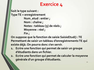 Exercice 4
12
Soit le type suivant :
TypeTE = enregistrement
Num_etud : entier ;
Nom : chaîne ;
Notes : tableau [5] de réels ;
Moyenne : réel ;
Fin ;
On suppose que la fonction de saisie SaisieEtud() :TE
Permettant de saisir un tableau d’enregistrementsTE qui
existe déjà. On pourra donc s’en servir.
1. Ecrire une fonction qui permet de saisir un groupe
d’étudiants dans un fichier.
2. Ecrire une fonction qui permet de calculer la moyenne
générale d’un groupe d’étudiants.
 