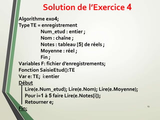 Solution de l’Exercice 4
13
Algorithme exo4;
TypeTE = enregistrement
Num_etud : entier ;
Nom : chaîne ;
Notes : tableau [5] de réels ;
Moyenne : réel ;
Fin ;
Variables F: fichier d’enregistrements;
Fonction SaisieEtud():TE
Var e:TE; i:entier
Début
Lire(e.Num_etud); Lire(e.Nom); Lire(e.Moyenne);
Pour i=1 à 5 faire Lire(e.Notes[i]);
Retourner e;
Fin;
 