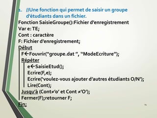 14
1. //Une fonction qui permet de saisir un groupe
d’étudiants dans un fichier.
Fonction SaisieGroupe():Fichier d’enregistrement
Var e:TE;
Cont : caractère
F: Fichier d’enregistrement;
Début
FFouvrir(‘‘groupe.dat ’’, ‘‘ModeEcriture’’);
Répéter
eSaisieEtud();
Ecrire(F,e);
Ecrire(‘voulez-vous ajouter d’autres étudiants O/N’);
Lire(Cont);
Jusqu’à (Cont≠’o’ et Cont ≠’O’);
Fermer(F);retourner F;
Fin;
 