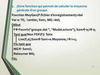 15
2. //Une fonction qui permet de calculer la moyenne
générale d’un groupe.
Fonction MoyGen(F:fichier d’enregistrement):réel
Var e:TE; i:entier; Som, MG: réel;
Début
FFouvrir(‘‘groupe.dat ’’, ‘‘ModeLecture’’); Som0;i0;
Tant que(Non FDF(F)) faire
Lire(F,e);SomSom+e.Moyenne; ii+1;
Fin tant que
MG Som/i;
Retourner MG;
Fin;
 