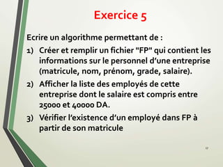 Exercice 5
17
Ecrire un algorithme permettant de :
1) Créer et remplir un fichier "FP" qui contient les
informations sur le personnel d’une entreprise
(matricule, nom, prénom, grade, salaire).
2) Afficher la liste des employés de cette
entreprise dont le salaire est compris entre
25000 et 40000 DA.
3) Vérifier l’existence d’un employé dans FP à
partir de son matricule
 