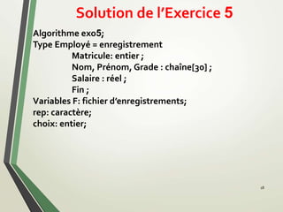 Solution de l’Exercice 5
18
Algorithme exo5;
Type Employé = enregistrement
Matricule: entier ;
Nom, Prénom, Grade : chaîne[30] ;
Salaire : réel ;
Fin ;
Variables F: fichier d’enregistrements;
rep: caractère;
choix: entier;
 