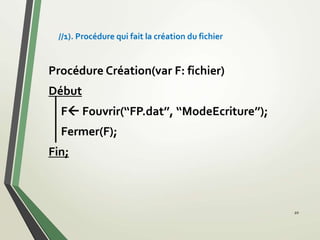 20
Procédure Création(var F: fichier)
Début
F Fouvrir(‘‘FP.dat’’, ‘‘ModeEcriture’’);
Fermer(F);
Fin;
//1). Procédure qui fait la création du fichier
 