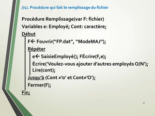 Procédure Remplissage(var F: fichier)
Variables e: Employé; Cont: caractère;
Début
F Fouvrir(‘‘FP.dat’’, ‘‘ModeMAJ’’);
Répéter
e SaisieEmployé(); FÉcrire(F,e);
Écrire(‘Voulez-vous ajouter d’autres employés O/N’);
Lire(cont);
Jusqu’à (Cont ≠’o’ et Cont≠’O’);
Fermer(F);
Fin;
21
//1). Procédure qui fait le remplissage du fichier
 