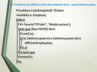 Procédure ListeEmplyés(F: fichier)
Variables e: Employé;
Début
F Fouvrir(‘‘FP.dat’’, ‘‘ModeLecture’);
Tant que (Non FDF(f)) faire
FLire(F,e);
Si (e.Salaire≥25000 et e.Salaire≤40000) alors
AfficherEmployé(e);
Fin si
Fin tant que
Fermer(F);
Fin;
22
//2). Procédure qui affiche la liste des employés dont : 25000≤Salaire≤40000
 