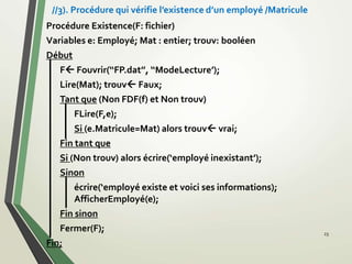 Procédure Existence(F: fichier)
Variables e: Employé; Mat : entier; trouv: booléen
Début
F Fouvrir(‘‘FP.dat’’, ‘‘ModeLecture’);
Lire(Mat); trouv Faux;
Tant que (Non FDF(f) et Non trouv)
FLire(F,e);
Si (e.Matricule=Mat) alors trouv vrai;
Fin tant que
Si (Non trouv) alors écrire(‘employé inexistant’);
Sinon
écrire(‘employé existe et voici ses informations);
AfficherEmployé(e);
Fin sinon
Fermer(F);
Fin;
23
//3). Procédure qui vérifie l’existence d’un employé /Matricule
 