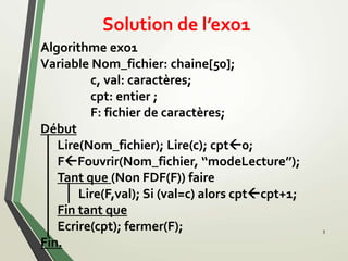 Solution de l’exo1
Algorithme exo1
Variable Nom_fichier: chaine[50];
c, val: caractères;
cpt: entier ;
F: fichier de caractères;
Début
Lire(Nom_fichier); Lire(c); cpt0;
FFouvrir(Nom_fichier, ‘‘modeLecture’’);
Tant que (Non FDF(F)) faire
Lire(F,val); Si (val=c) alors cptcpt+1;
Fin tant que
Ecrire(cpt); fermer(F);
Fin.
3
 