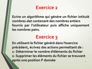 Exercice 2
4
Ecrire un algorithme qui génère un fichier intitulé
nombres.dat contenant des nombres entiers
fournis par l’utilisateur puis affiche uniquement
les nombres pairs.
En utilisant le fichier généré dans l’exercice
précédent, écrivez des actions permettant de :
1- Déterminer le nombre d’éléments du fichier
2- Supprimer les éléments du fichier se trouvant
après une position P donnée
Exercice 3
 