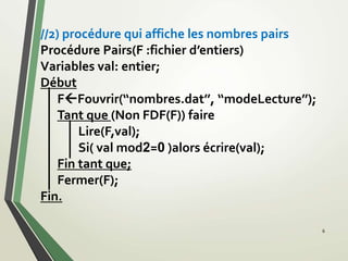 //2) procédure qui affiche les nombres pairs
Procédure Pairs(F :fichier d’entiers)
Variables val: entier;
Début
FFouvrir(‘‘nombres.dat’’, ‘‘modeLecture’’);
Tant que (Non FDF(F)) faire
Lire(F,val);
Si( val mod2=0 )alors écrire(val);
Fin tant que;
Fermer(F);
Fin.
6
 