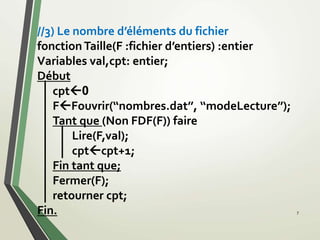 //3) Le nombre d’éléments du fichier
fonctionTaille(F :fichier d’entiers) :entier
Variables val,cpt: entier;
Début
cpt0
FFouvrir(‘‘nombres.dat’’, ‘‘modeLecture’’);
Tant que (Non FDF(F)) faire
Lire(F,val);
cptcpt+1;
Fin tant que;
Fermer(F);
retourner cpt;
Fin. 7
 