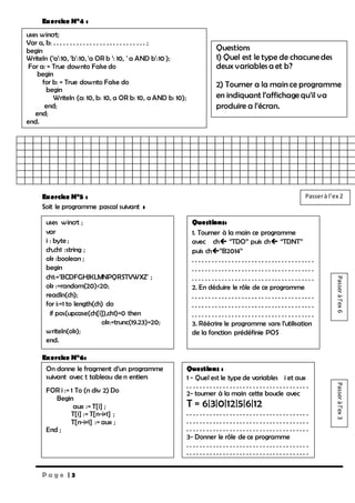 P a g e | 3
Exercice N°4 :
Exercice N°5 :
Soit le programme pascal suivant :
Exercice N°6:
uses wincrt;
Var a, b: . . . . . . . . . . . . . . . . . . . . . . . . . . . . ;
begin
Writeln (‘a’:10, 'b':10, 'a OR b ‘: 10, ' a AND b':10 );
For a: = True downto False do
begin
for b: = True downto False do
begin
Writeln (a: 10, b: 10, a OR b: 10, a AND b: 10);
end;
end;
end.
Questions
1) Quel est le type de chacune des
deux variables a et b?
2) Tourner a la main ce programme
en indiquant l’affichagequ’il va
produire a l’écran.
uses wincrt ;
var
i : byte ;
ch,ch1 :string ;
ok :boolean ;
begin
ch1:='BCDFGHJKLMNPQRSTVWXZ' ;
ok :=random(20)<20;
readln(ch);
for i:=1 to length(ch) do
if pos(upcase(ch[i]),ch1)=0 then
ok:=trunc(19.23)=20;
writeln(ok);
end.
Questions:
1. Tourner à la main ce programme
avec ch ‘’TDO’’ puis ch ‘‘TDNT’’
puis ch’’B2014’’
. . . . . . . . . . . . . . . . . . . . . . . . . . . . . . . . . . . . .
. . . . . . . . . . . . . . . . . . . . . . . . . . . . . . . . . . . . .
. . . . . . . . . . . . . . . . . . . . . . . . . . . . . . . . . . . . .
2. En déduire le rôle de ce programme
. . . . . . . . . . . . . . . . . . . . . . . . . . . . . . . . . . . . .
. . . . . . . . . . . . . . . . . . . . . . . . . . . . . . . . . . . . .
. . . . . . . . . . . . . . . . . . . . . . . . . . . . . . . . . . . . .
3. Réécrire le programme sans l’utilisation
de la fonction prédéfinie POS
On donne le fragment d’un programme
suivant avec t tableau de n entiers
FOR i := 1 To (n div 2) Do
Begin
aux := T[i] ;
T[i] := T[n-i+1] ;
T[n-i+1] := aux ;
End ;
Questions :
1 - Quel est le type de variables i et aux
. . . . . . . . . . . . . . . . . . . . . . . . . . . . . . . . . . . . .
2- tourner à la main cette boucle avec
T = 6|3|0|12|5|6|12
. . . . . . . . . . . . . . . . . . . . . . . . . . . . . . . . . . . . .
. . . . . . . . . . . . . . . . . . . . . . . . . . . . . . . . . . . . .
. . . . . . . . . . . . . . . . . . . . . . . . . . . . . . . . . . . . .
3- Donner le rôle de ce programme
. . . . . . . . . . . . . . . . . . . . . . . . . . . . . . . . . . . . .
. . . . . . . . . . . . . . . . . . . . . . . . . . . . . . . . . . . . .
Passeràl’ex6Passeràl’ex3
Passerà l’ex 2
 