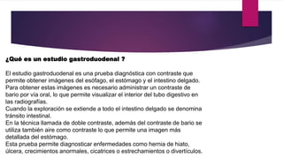 ¿Qué es un estudio gastroduodenal ?
El estudio gastroduodenal es una prueba diagnóstica con contraste que
permite obtener imágenes del esófago, el estómago y el intestino delgado.
Para obtener estas imágenes es necesario administrar un contraste de
bario por vía oral, lo que permite visualizar el interior del tubo digestivo en
las radiografías.
Cuando la exploración se extiende a todo el intestino delgado se denomina
tránsito intestinal.
En la técnica llamada de doble contraste, además del contraste de bario se
utiliza también aire como contraste lo que permite una imagen más
detallada del estómago.
Esta prueba permite diagnosticar enfermedades como hernia de hiato,
úlcera, crecimientos anormales, cicatrices o estrechamientos o divertículos.
 