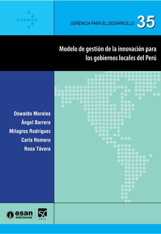 Creada para reflexionar sobre el Perú y sus posibilidades, la serie
Gerencia para el Desarrollo comprende estudios y propuestas
orientados a la generación de capacidades gerenciales para que
los gestores públicos y privados conciban el desarrollo como un
proceso sostenido de prosperidad y definan políticas idóneas.
Cubre una amplia gama temática de carácter multidimensional,
desde el fortalecimiento de capacidades institucionales en la
gestión pública, que permita superar la lectura de corto plazo
y aprovechar las oportunidades de la descentralización, hasta
proyectos en los que se privilegie la construcción de visiones com-
partidas entre Estado, empresa y sociedad, capaces de movilizar
los capitales sociales de una sociedad democrática.
Gerencia para el Desarrollo 35
Gerencia para el desarrollo
35
Oswaldo Morales
Ángel Barrera
Milagros Rodríguez
Carla Romero
Rosa Távara
Modelo de gestión de la innovación para
los gobiernos locales del Perú
ModelodegestióndelainnovaciónparalosgobiernoslocalesdelPerú
35
 