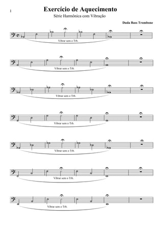 1                      Exercício de Aquecimento
                                 Série Harmônica com Vibração
                                                                               Duda Bass Trombone

                            b˙             U
                                           ·              b˙               U             U
?c                 ˙                                               ˙                     ∑
         b˙                                                            bw
                                    Vibrar sem o Trb.




                       ˙              U
                                      ·               ˙                U                U
?             ˙                                                ˙                         ∑
    ˙                                                                  w
                                 Vibrar sem o Trb.




                        b˙             U
                                       ·              b˙               U                 U
?             b˙                                               b˙                        ∑
    b˙                                                                 bw
                                  Vibrar sem o Trb.




                       ˙              U
                                      ·               ˙                U                U
?             ˙                                                ˙                         ∑
    ˙                                                                  w
                                 Vibrar sem o Trb.




                        b˙             U
                                       ·              b˙               U                 U
?             b˙                                               b˙                        ∑
    b˙                                                                 bw
                                 Vibrar sem o Trb.




?                      ˙              U
                                      ·               ˙                U                U
              ˙                                                ˙                         ∑
    ˙                                                                  w
                                 Vibrar sem o Trb.




?                                     U                                U
              ˙         ˙              ·              ˙        ˙                         ∑
    ˙                                                                  w
                        Vibrar sem o Trb.
 