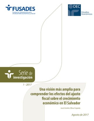 Seriede
investigación
1 - 2017
José Andrés Oliva Cepeda
Estudios
Económicos
DEC
Agosto de 2017
Una visión más amplia para
comprender los efectos del ajuste
fiscal sobre el crecimiento
económico en El Salvador
 