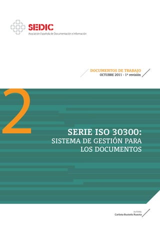 Asociación Española de Documentación e Información




2
                                                     DOCUMENTOS DE TRABAJO
                                                        OCTUBRE 2011 - 1ª revisión




                                 SERIE ISO 30300:
                   SISTEMA DE GESTIÓN PARA
                          LOS DOCUMENTOS




                                                                                AUTORA:
                                                                 Carlota Bustelo Ruesta
 