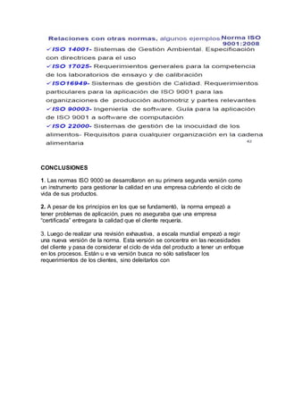 CONCLUSIONES
1. Las normas ISO 9000 se desarrollaron en su primera segunda versión como
un instrumento para gestionar la calidad en una empresa cubriendo el ciclo de
vida de sus productos.
2. A pesar de los principios en los que se fundamentó, la norma empezó a
tener problemas de aplicación, pues no aseguraba que una empresa
“certificada” entregara la calidad que el cliente requería.
3. Luego de realizar una revisión exhaustiva, a escala mundial empezó a regir
una nueva versión de la norma. Esta versión se concentra en las necesidades
del cliente y pasa de considerar el ciclo de vida del producto a tener un enfoque
en los procesos. Están u e va versión busca no sólo satisfacer los
requerimientos de los clientes, sino deleitarlos con
 